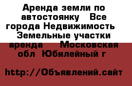 Аренда земли по автостоянку - Все города Недвижимость » Земельные участки аренда   . Московская обл.,Юбилейный г.